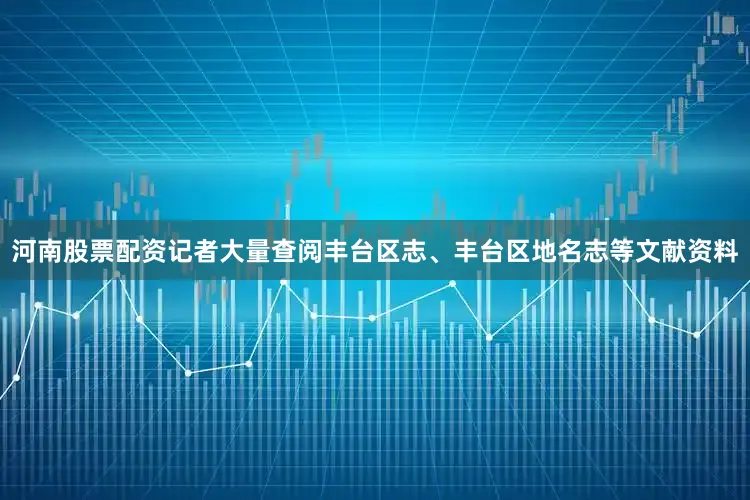 河南股票配资记者大量查阅丰台区志、丰台区地名志等文献资料