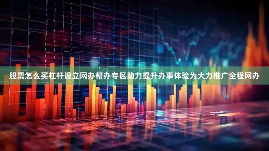 股票怎么买杠杆设立网办帮办专区助力提升办事体验为大力推广全程网办