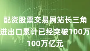 配资股票交易网站长三角地区进出口累计已经突破100万亿元