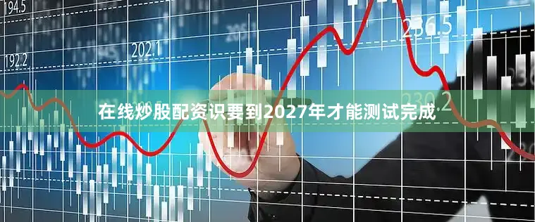 在线炒股配资识要到2027年才能测试完成