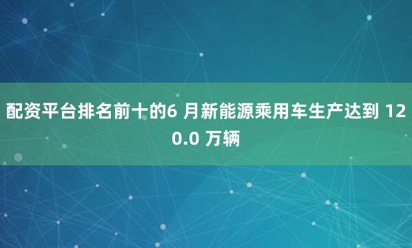配资平台排名前十的6 月新能源乘用车生产达到 120.0 万辆
