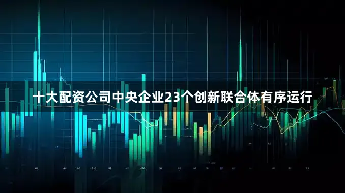 十大配资公司中央企业23个创新联合体有序运行