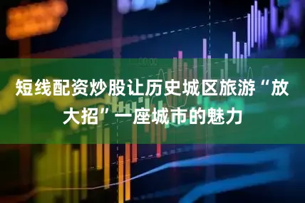 短线配资炒股让历史城区旅游“放大招”一座城市的魅力