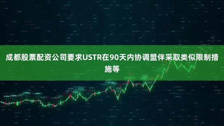 成都股票配资公司要求USTR在90天内协调盟伴采取类似限制措施等